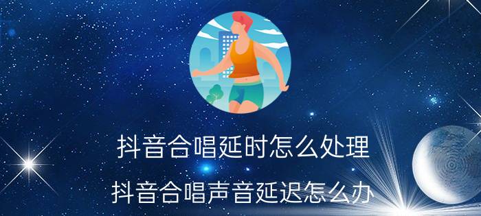 抖音合唱延时怎么处理 抖音合唱声音延迟怎么办？